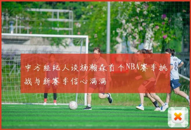 中方经纪人谈杨瀚森首个NBA赛季挑战与新赛季信心满满