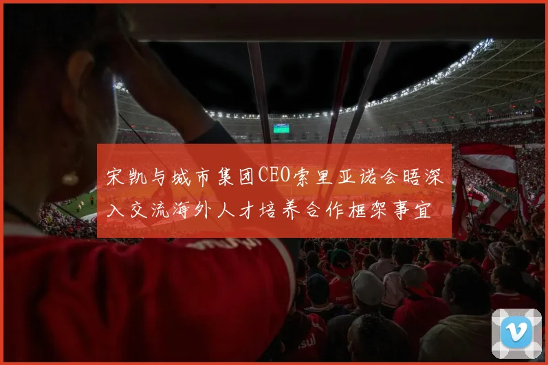 宋凯与城市集团CEO索里亚诺会晤深入交流海外人才培养合作框架事宜