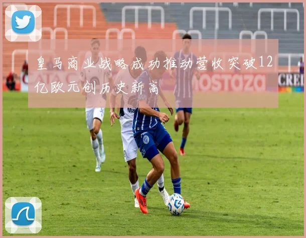 皇马商业战略成功推动营收突破12亿欧元创历史新高
