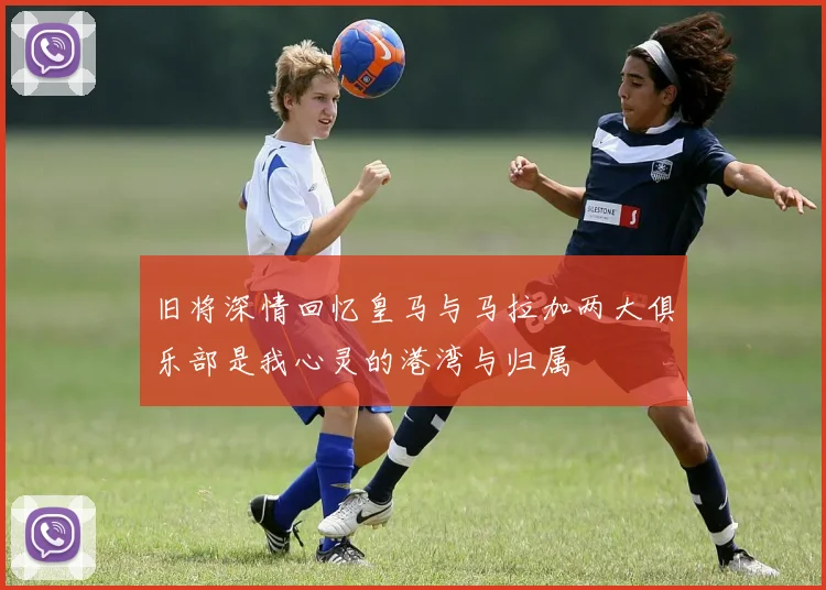 旧将深情回忆皇马与马拉加两大俱乐部是我心灵的港湾与归属