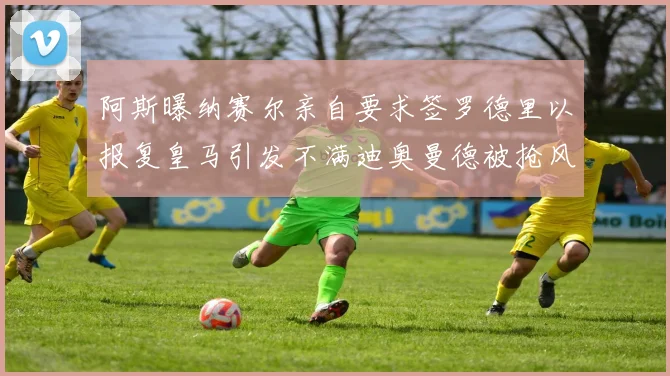 阿斯曝纳赛尔亲自要求签罗德里以报复皇马引发不满迪奥曼德被抢风波