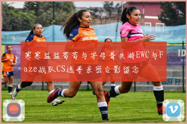 寒寒监监寄寄与字母哥共游EWC与Faze战队CS选手亲密合影留念