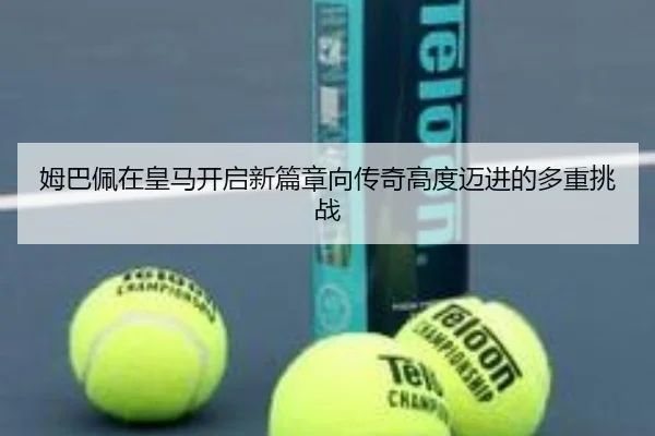 姆巴佩在皇马开启新篇章向传奇高度迈进的多重挑战