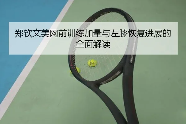 郑钦文美网前训练加量与左膝恢复进展的全面解读